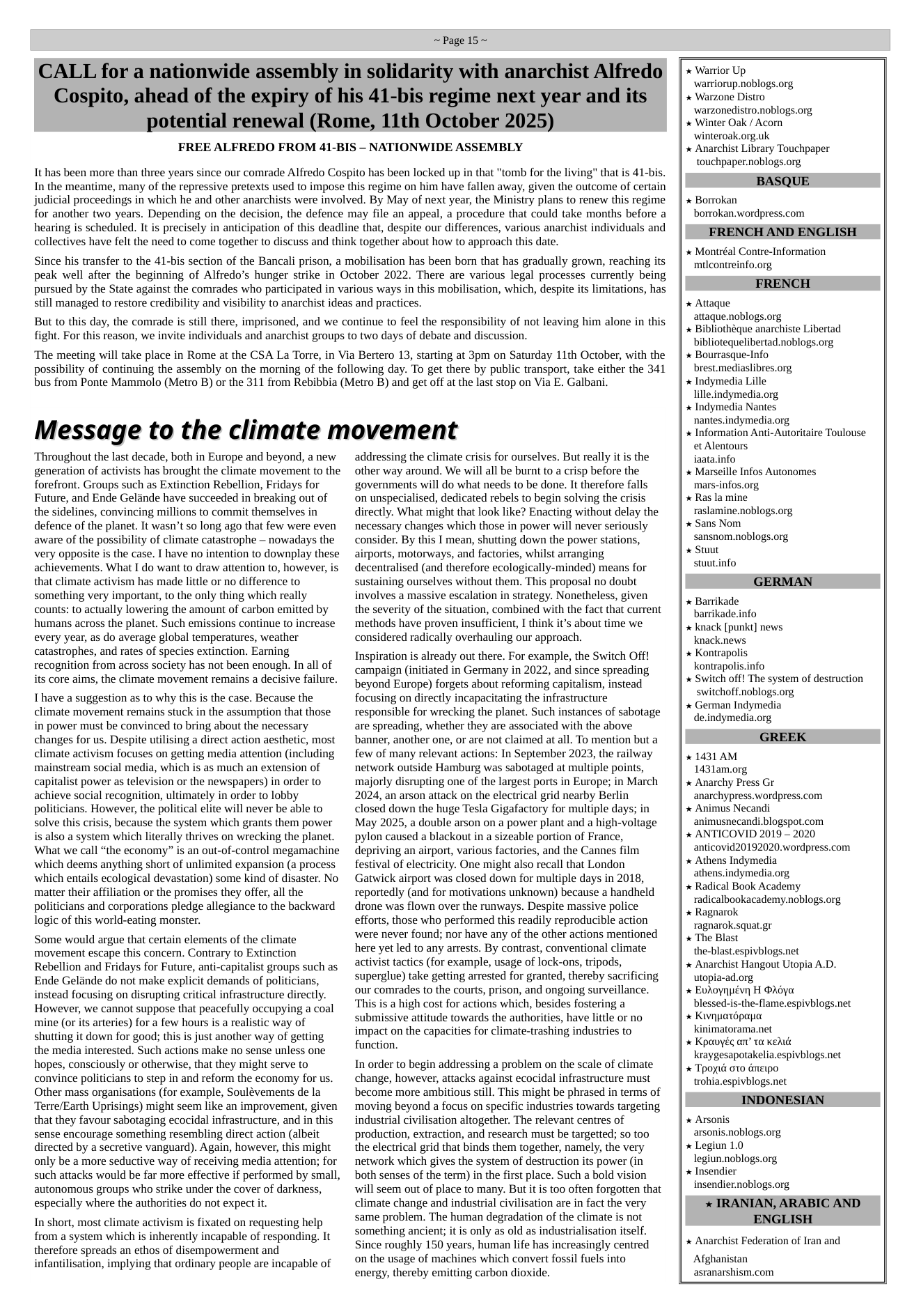 ~Page 15~  CALL for a nationwide assembly in solidarity with anarchist Alfredo Cospito, ahead of the expiry of his 41-bis regime next year and its potential renewal (Rome, 11th October 2025)  FREE ALFREDO FROM 41-BIS - NATIONWIDE ASSEMBLY  It has been more than three years since our comrade Alfredo Cospito has been locked up in that "tomb for the living" that is 41-bis. In the meantime, many of the repressive pretexts used to impose this regime on him have fallen away, given the outcome of certain judicial proceedings in which he and other anarchists were involved. By May of next year, the Ministry plans to renew this regime for another two years. Depending on the decision, the defence may file an appeal, a procedure that could take months before a hearing is scheduled. It is precisely in anticipation of this deadline that, despite our differences, various anarchist individuals and collectives have felt the need to come together to discuss and think together about how to approach this date.  Since his transfer to the 41-bis section of the Bancali prison, a mobilisation has been born that has gradually grown, reaching its peak well after the beginning of Alfredo’s hunger strike in October 2022. There are various legal processes currently being pursued by the State against the comrades who participated in various ways in this mobilisation, which, despite its limitations, has still managed to restore credibility and visibility to anarchist ideas and practices.  But to this day, the comrade is still there, imprisoned, and we continue to feel the responsibility of not leaving him alone in this fight. For this reason, we invite individuals and anarchist groups to two days of debate and discussion.  ‘The meeting will take place in Rome at the CSA La Torre, in Via Bertero 13, starting at 3pm on Saturday 11th October, with the possibility of continuing the assembly on the morning of the following day. To get there by public transport, take either the 341 bus from Ponte Mammolo (Metro B) or the 311 from Rebibbia (Metro B) and get off at the last stop on Via E. Galbani.  Message to the climate movement  Throughout the last decade, both in Europe and beyond, a new generation of activists has brought the climate movement to the forefront. Groups such as Extinction Rebellion, Fridays for Future, and Ende Gelande have succeeded in breaking out of the sidelines, convincing millions to commit themselves in defence of the planet. It wasn’t so long ago that few were even aware of the possibility of climate catastrophe — nowadays the very opposite is the case. | have no intention to downplay these achievements. What I do want to draw attention to, however, is that climate activism has made little or no difference to something very important, to the only thing which really counts: to actually lowering the amount of carbon emitted by humans across the planet. Such emissions continue to increase every year, as do average global temperatures, weather catastrophes, and rates of species extinction. Earning recognition from across society has not been enough. In all of its core aims, the climate movement remains a decisive failure.  I have a suggestion as to why this is the case. Because the climate movement remains stuck in the assumption that those in power must be convinced to bring about the necessary changes for us. Despite utilising a direct action aesthetic, most climate activism focuses on getting media attention (including mainstream social media, which s as much an extension of capitalist power as television or the newspapers) in order to achieve social recognition, ultimately in order to lobby politicians. However, the political elite will never be able to solve this crisis, because the system which grants them power i also a system which literally thrives on wrecking the planet. What we call “the economy” is an out-of-control megamachine which deems anything short of unlimited expansion (a process which entails ecological devastation) some kind of disaster. No matter their affiliation or the promises they offer, all the politicians and corporations pledge allegiance to the backward logic of this world-eating monster.  Some would argue that certain elements of the climate movement escape this concern. Contrary to Extinction Rebellion and Fridays for Future, anti-capitalist groups such as Ende Gelinde do not make explicit demands of politicians, instead focusing on disrupting critical infrastructure directly. However, we cannot suppose that peacefully occupying a coal mine (or its arteries) for a few hours is a realistic way of shutting it down for good; this is just another way of getting the media interested. Such actions make no sense unless one hopes, consciously or otherwise, that they might serve to convince politicians to step in and reform the economy for us. Other mass organisations (for example, Soulévements de la Terre/Earth Uprisings) might seem like an improvement, given that they favour sabotaging ecocidal infrastructure, and in this sense encourage something resembling direct action (albeit directed by a secretive vanguard). Again, however, this might only be a more seductive way of receiving media attention; for such attacks would be far more effective if performed by small, autonomous groups who strike under the cover of darkness, especially where the authorities do not expect it.  In short, most climate activism is fixated on requesting help from a system which is inherently incapable of responding. It therefore spreads an ethos of disempowerment and  infantilisation, implying that ordinary people are incapable of  addressing the climate crisis for ourselves. But really it is the other way around. We will all be burnt to a crisp before the governments will do what needs to be done. It therefore falls on unspecialised, dedicated rebels to begin solving the crisis directly. What might that look like? Enacting without delay the necessary changes which those in power will never seriously consider. By this I mean, shutting down the power stations, airports, motorways, and factories, whilst arranging decentralised (and therefore ecologically-minded) means for sustaining ourselves without them. This proposal no doubt involves a massive escalation in strategy. Nonetheless, given the severity of the situation, combined with the fact that current methods have proven insufficient, I think it’s about time we considered radically overhauling our approach.  Inspiration is already out there. For example, the Switch Off! campaign (initiated in Germany in 2022, and since spreading beyond Europe) forgets about reforming capitalism, instead focusing on directly incapacitating the infrastructure responsible for wrecking the planet. Such instances of sabotage are spreading, whether they are associated with the above banner, another one, or are not claimed at all. To mention but a few of many relevant actions: In September 2023, the railway network outside Hamburg was sabotaged at multiple points, majorly disrupting one of the largest ports in Europe; in March 2024, an arson attack on the electrical grid nearby Berlin closed down the huge Tesla Gigafactory for multiple days; in May 2025, a double arson on a power plant and a high-voltage pylon caused a blackout in a sizeable portion of France, depriving an airport, various factories, and the Cannes film festival of electricity. One might also recall that London Gatwick airport was closed down for multiple days in 2018, reportedly (and for motivations unknown) because a handheld drone was flown over the runways. Despite massive police efforts, those who performed this readily reproducible action were never found; nor have any of the other actions mentioned here yet led to any arrests. By contrast, conventional climate activist tactics (for example, usage of lock-ons, tripods, superglue) take getting arrested for granted, thereby sacrificing our comrades to the courts, prison, and ongoing surveillance. ‘This is a high cost for actions which, besides fostering a submissive attitude towards the authorities, have little or no impact on the capacities for climate-trashing industries to function.  In order to begin addressing a problem on the scale of climate change, however, attacks against ecocidal infrastructure must become more ambitious still. This might be phrased in terms of ‘moving beyond a focus on specific industries towards targeting industrial civilisation altogether. The relevant centres of production, extraction, and research must be targetted; so too the electrical grid that binds them together, namely, the very network which gives the system of destruction its power (in both senses of the term) in the first place. Such a bold vision will seem out of place to many. But it is too often forgotten that climate change and industrial civilisation are in fact the very same problem. The human degradation of the climate is not something ancient; it is only as old as industrialisation itself. Since roughly 150 years, human life has increasingly centred on the usage of machines which convert fossil fuels into energy, thereby emitting carbon dioxide.  * Warrior Up, warriorup.noblogs.org * Warzone Distro  warzonedistro.noblogs.org  * Winter Oak / Acorn winteroak.org.uk   Anarchist Library Touchpaper touchpaper.noblogs.org  BASQUE   Borrokan borrokan.wordpress.com  FRENCH AND ENGLISH  * Montréal Contre-Information ‘mtlcontreinfo.org  FRENCH  * Attaque attaque.noblogs.org   Bibliothéque anarchiste Libertad bibliotequelibertad.noblogs.org   Bourrasque-Info brest.mediaslibres.org   Indymedia Lille lille.indymedia.org   Indymedia Nantes nantes.indymedia.org   Information Anti-Autoritaire Toulouse et Alentours iaata.info  * Marseille Infos Autonomes mars-infos.org   Ras la mine raslamine.noblogs.org   Sans Nom sansnom.noblogs.org * Stuut stuutinfo GERMAN * Barrikade  barrikade.info  knack [punkt] news knack.news  Kontrapolis kontrapolis.info  Switch off! The system of destruction switchoff.noblogs.org * German Indymedia de.indymedia.org  GREEK  * 1431 AM 1431am.org » Anarchy Press Gr anarchypress.wordpress.com » Animus Necandi  animusnecandi blogspot.com * ANTICOVID 2019 - 2020 anticovid20192020.wordpress.com  Athens Indymedia athens.indymedia.org,  Radical Book Academy radicalbookacademy.noblogs.org  Ragnarok ragnarok.squat.gr  The Blast the-blast.espivblogs.net  Anarchist Hangout Utopia A.D. utopia-ad.org * Evdoynuévn H ®dya blessed-is-the-flame.espivblogs.net * Kivnpardpapa kinimatorama.net * Kpauyég an’ ta ek kraygesapotakelia.espivblogs.net * Tpoyé o0 émeipo wohia.espivblogs.net  INDONESIAN   Arsonis arsonis.noblogs.org  Legiun L0 legiun.noblogs.org * Insendier  insendier.noblogs.org * IRANIAN, ARABIC AND ENGLISH  Anarchist Federation of Iran and  Afghanistan asranarshism.com  